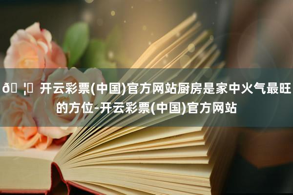 🦄开云彩票(中国)官方网站厨房是家中火气最旺的方位-开云彩票(中国)官方网站