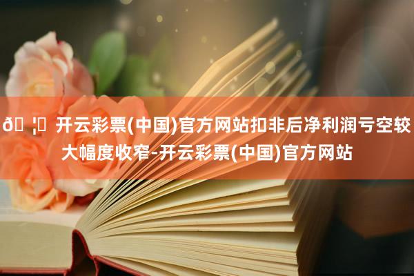 🦄开云彩票(中国)官方网站扣非后净利润亏空较大幅度收窄-开云彩票(中国)官方网站