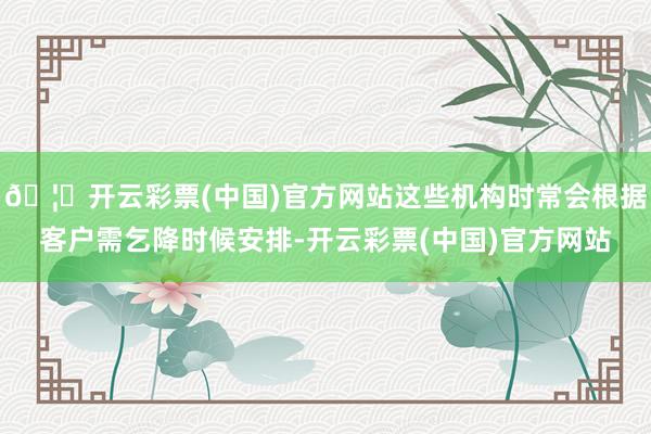 🦄开云彩票(中国)官方网站这些机构时常会根据客户需乞降时候安排-开云彩票(中国)官方网站