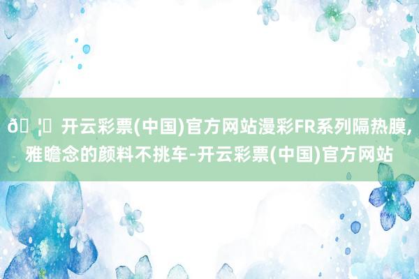 🦄开云彩票(中国)官方网站漫彩FR系列隔热膜,雅瞻念的颜料不挑车-开云彩票(中国)官方网站