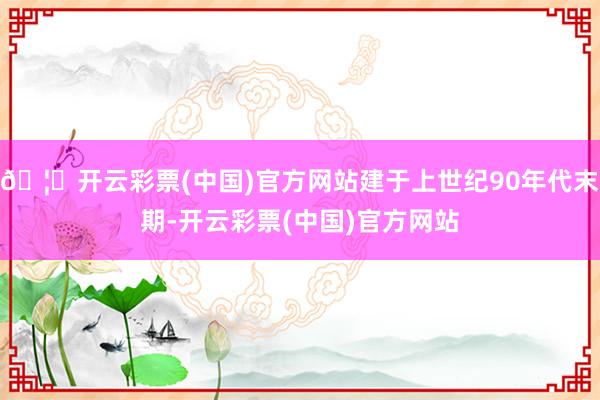 🦄开云彩票(中国)官方网站建于上世纪90年代末期-开云彩票(中国)官方网站