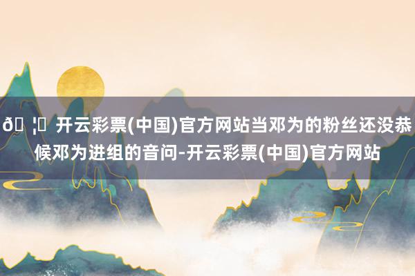 🦄开云彩票(中国)官方网站当邓为的粉丝还没恭候邓为进组的音问-开云彩票(中国)官方网站