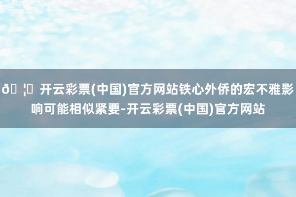 🦄开云彩票(中国)官方网站铁心外侨的宏不雅影响可能相似紧要-开云彩票(中国)官方网站